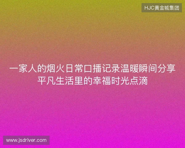 一家人的烟火日常口播记录温暖瞬间分享平凡生活里的幸福时光点滴 一家人的烟火日常口播记录温暖瞬间分享平凡生活里的幸福时光点滴