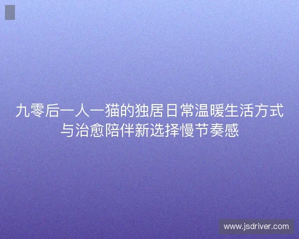九零后一人一猫的独居日常温暖生活方式与治愈陪伴新选择慢节奏感